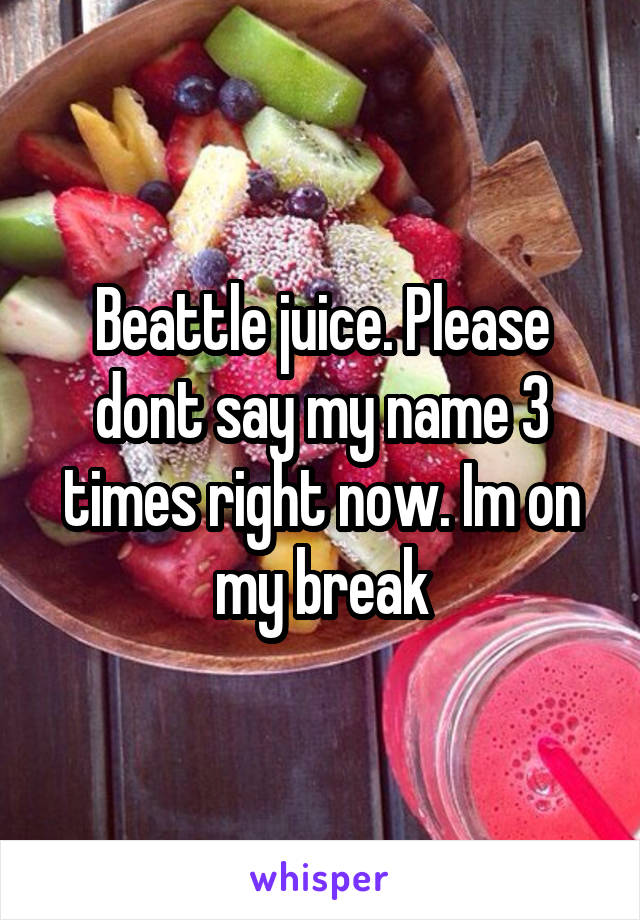 Beattle juice. Please dont say my name 3 times right now. Im on my break