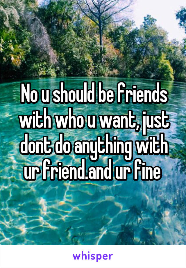 No u should be friends with who u want, just dont do anything with ur friend.and ur fine 