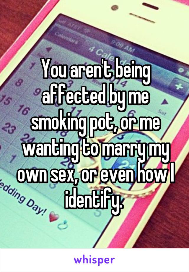 You aren't being affected by me smoking pot, or me wanting to marry my own sex, or even how I identify. 