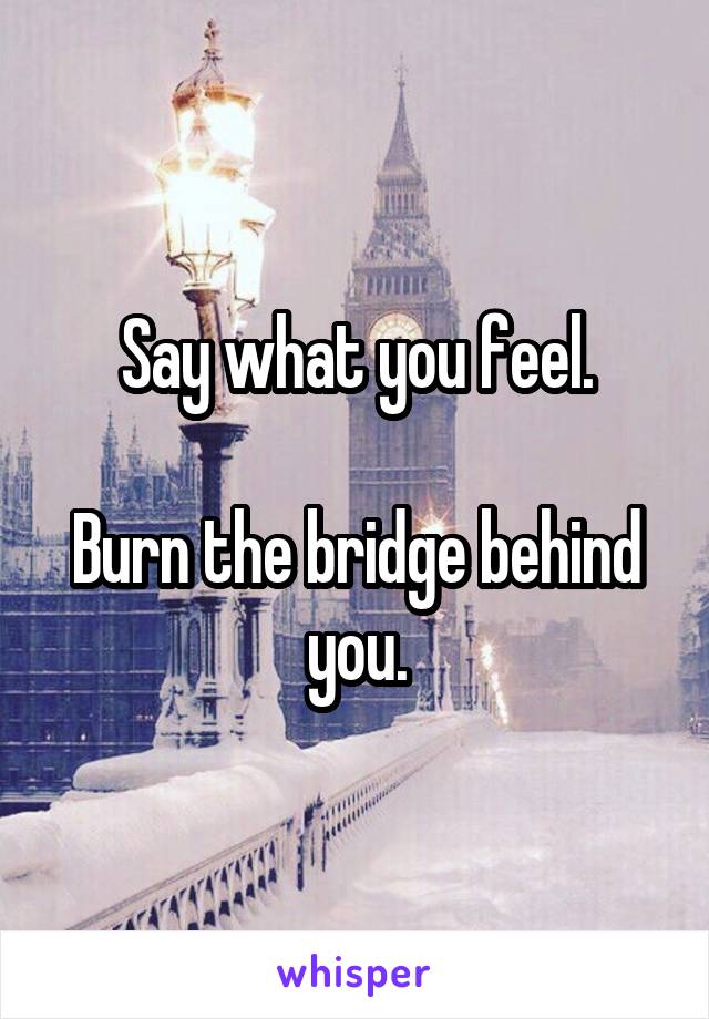 Say what you feel.

Burn the bridge behind you.