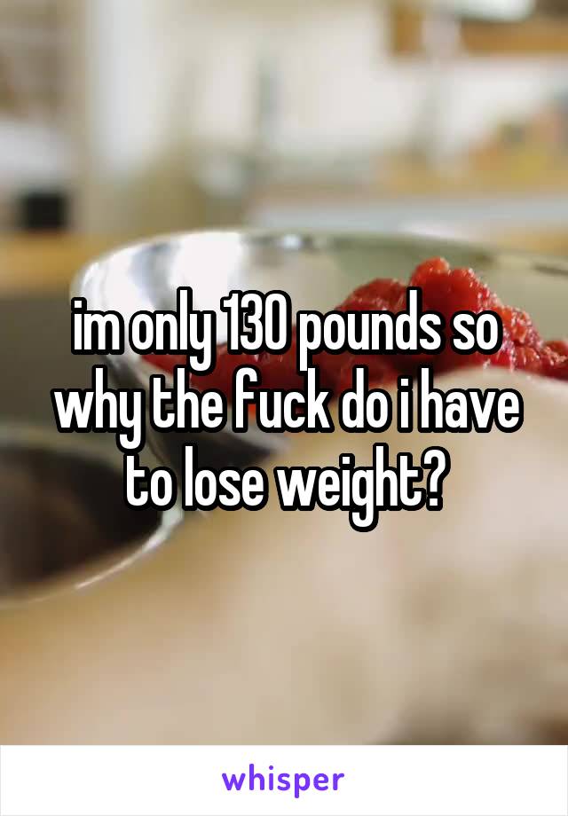 im only 130 pounds so why the fuck do i have to lose weight?