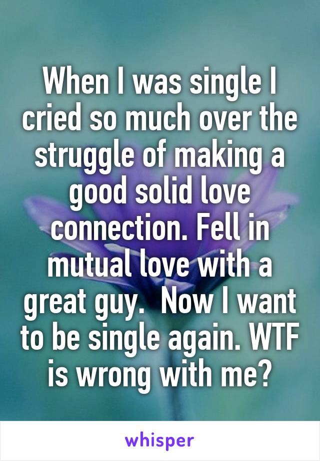 When I was single I cried so much over the struggle of making a good solid love connection. Fell in mutual love with a great guy.  Now I want to be single again. WTF is wrong with me?