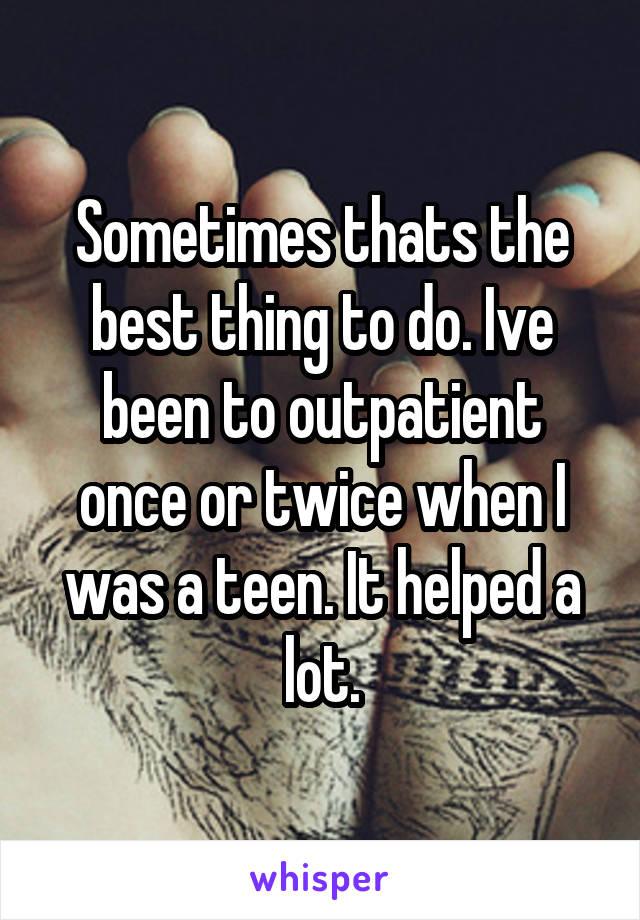 Sometimes thats the best thing to do. Ive been to outpatient once or twice when I was a teen. It helped a lot.