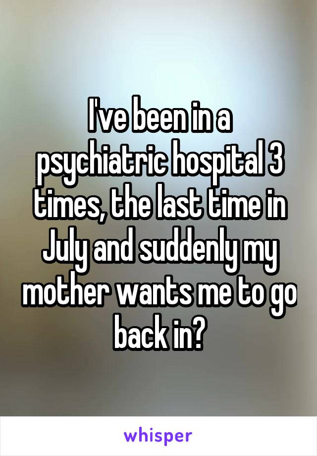 I've been in a psychiatric hospital 3 times, the last time in July and suddenly my mother wants me to go back in?