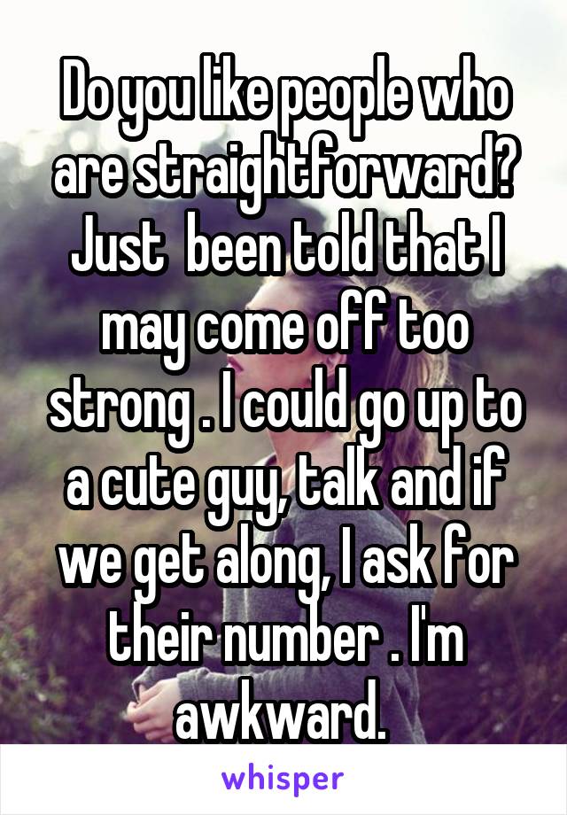 Do you like people who are straightforward? Just  been told that I may come off too strong . I could go up to a cute guy, talk and if we get along, I ask for their number . I'm awkward. 