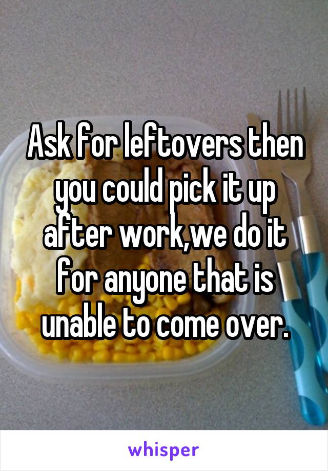 Ask for leftovers then you could pick it up after work,we do it for anyone that is unable to come over.