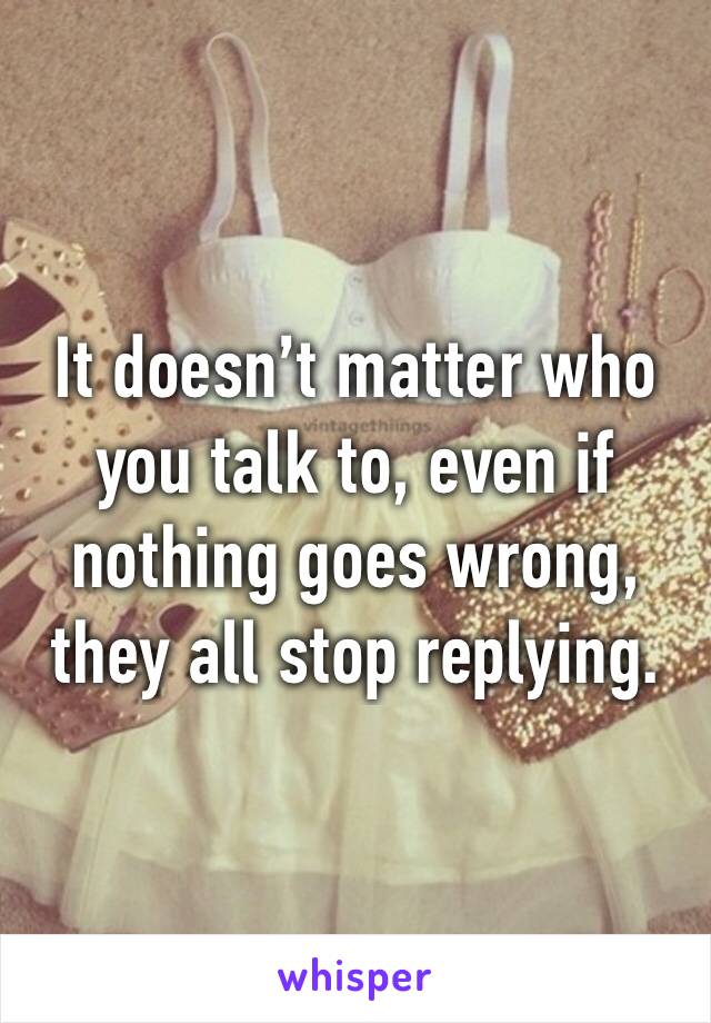 It doesn’t matter who you talk to, even if nothing goes wrong, they all stop replying.