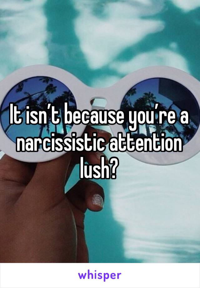 It isn’t because you’re a narcissistic attention lush?