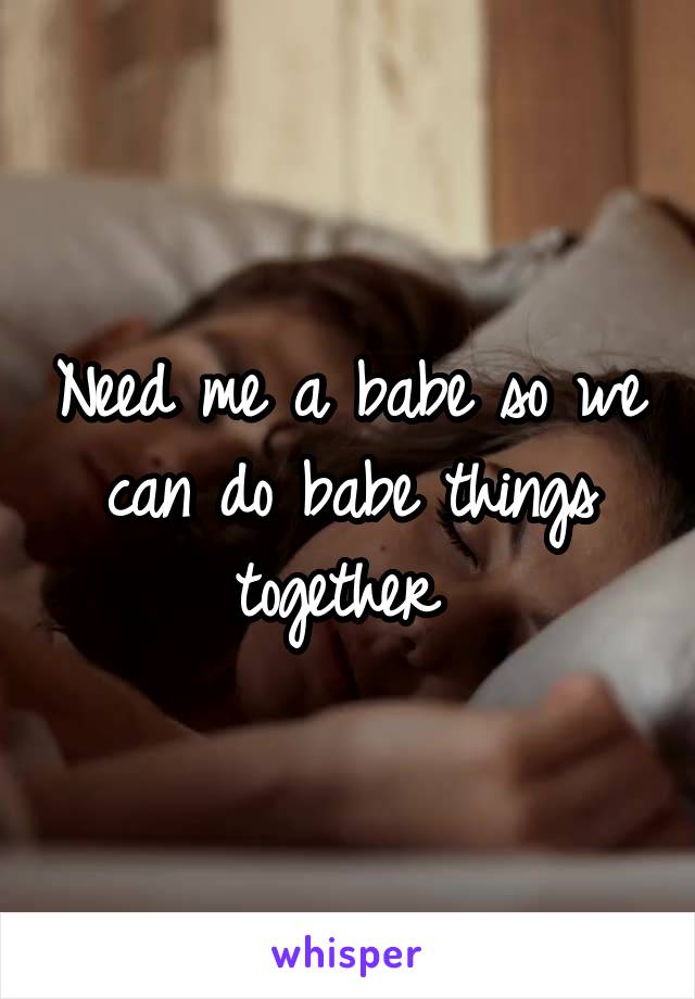 Need me a babe so we can do babe things together 