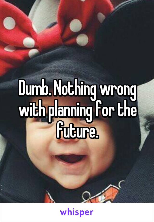 Dumb. Nothing wrong with planning for the future.