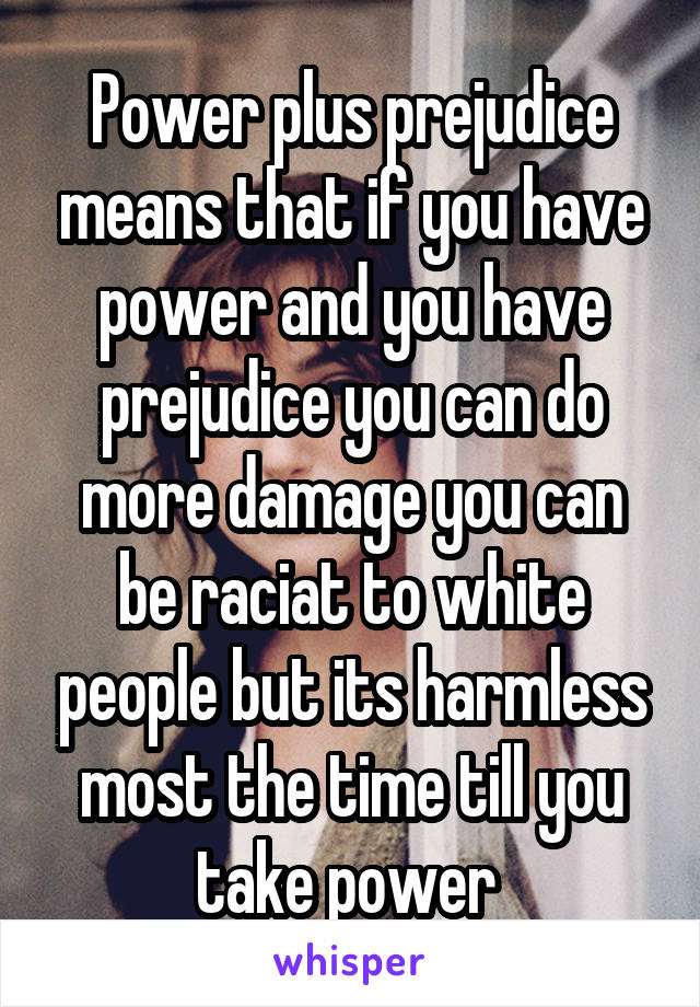 Power plus prejudice means that if you have power and you have prejudice you can do more damage you can be raciat to white people but its harmless most the time till you take power 
