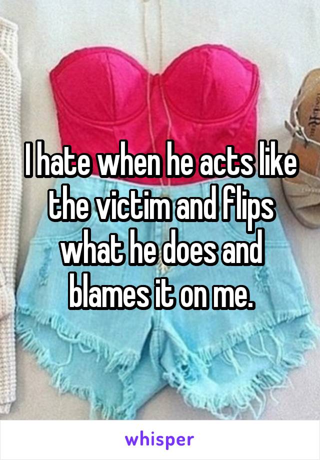 I hate when he acts like the victim and flips what he does and blames it on me.