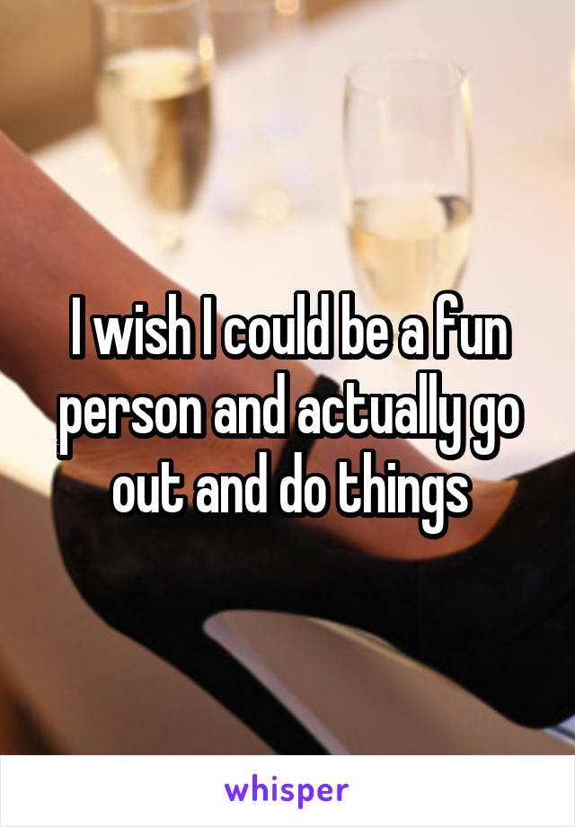 I wish I could be a fun person and actually go out and do things