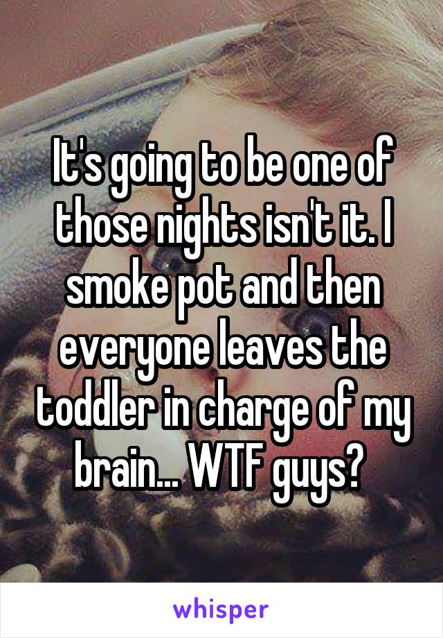It's going to be one of those nights isn't it. I smoke pot and then everyone leaves the toddler in charge of my brain... WTF guys? 