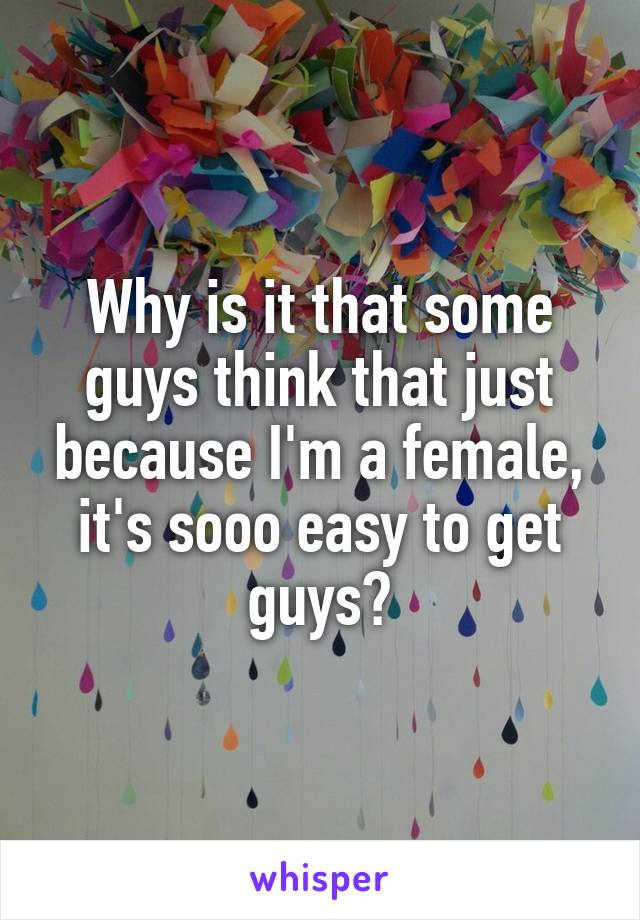 Why is it that some guys think that just because I'm a female, it's sooo easy to get guys?