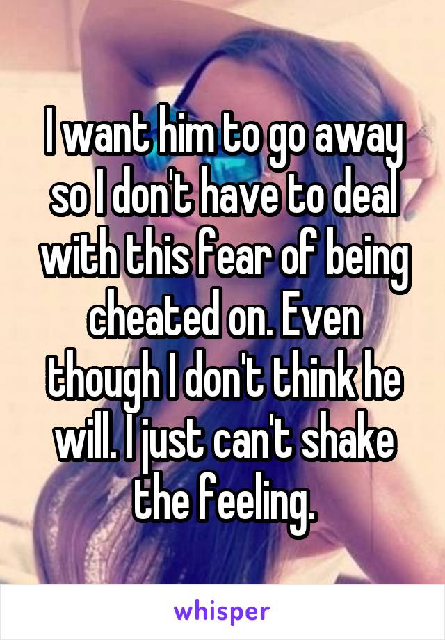 I want him to go away so I don't have to deal with this fear of being cheated on. Even though I don't think he will. I just can't shake the feeling.