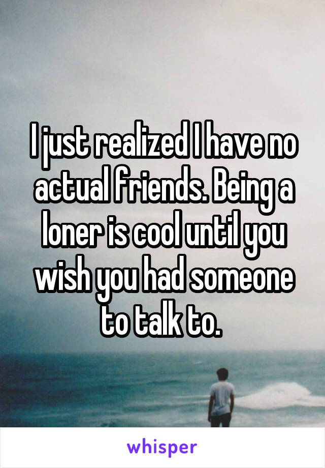 I just realized I have no actual friends. Being a loner is cool until you wish you had someone to talk to. 