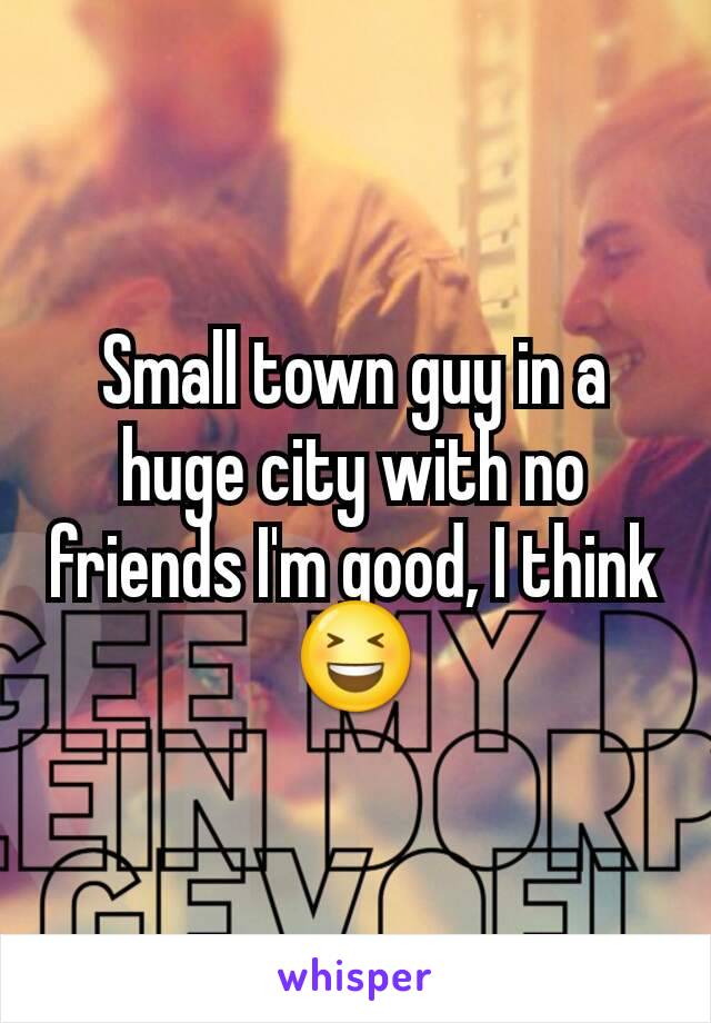 Small town guy in a huge city with no friends I'm good, I think😆