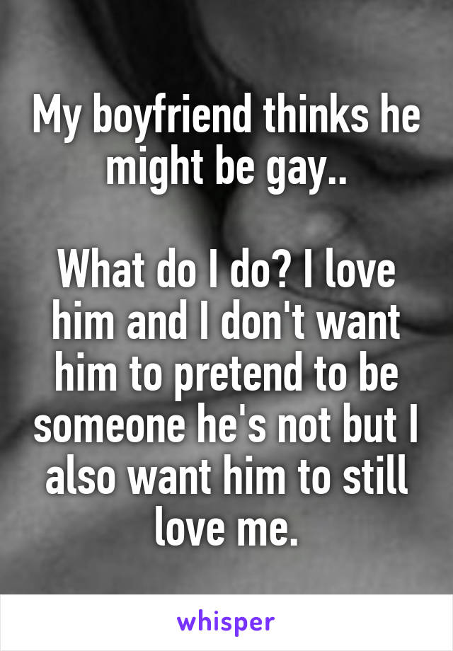 My boyfriend thinks he might be gay..

What do I do? I love him and I don't want him to pretend to be someone he's not but I also want him to still love me.