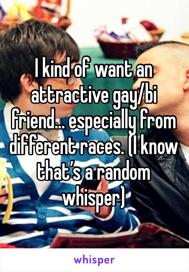 I kind of want an attractive gay/bi friend... especially from different races. (I know that’s a random whisper)