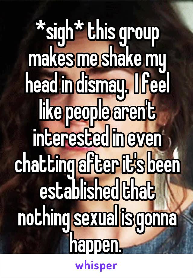 *sigh* this group makes me shake my head in dismay.  I feel like people aren't interested in even chatting after it's been established that nothing sexual is gonna happen. 