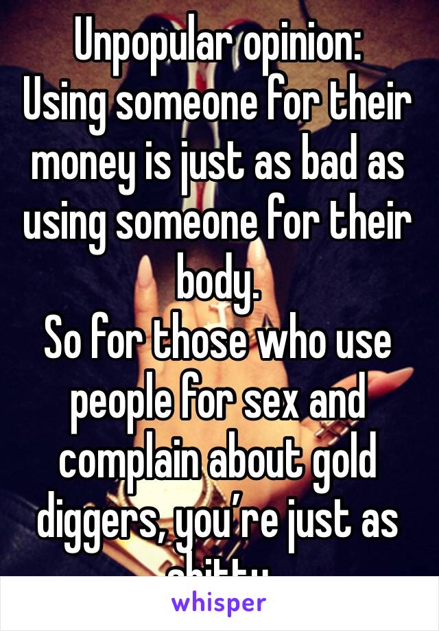 Unpopular opinion:
Using someone for their money is just as bad as using someone for their body.
So for those who use people for sex and complain about gold diggers, you’re just as shitty