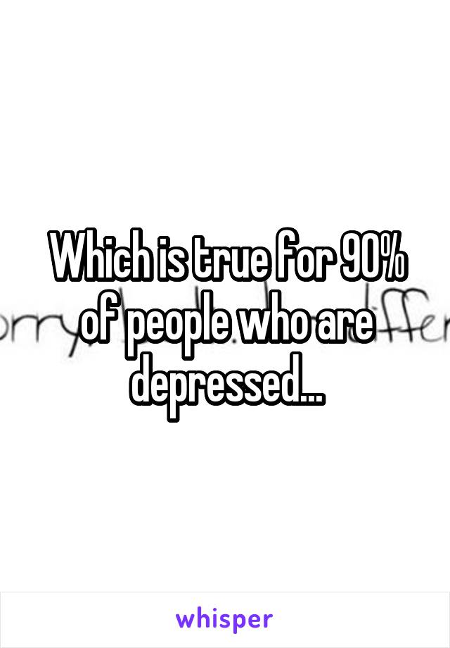 Which is true for 90% of people who are depressed...
