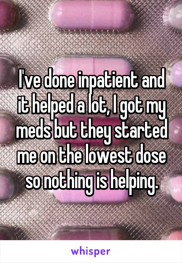 I've done inpatient and it helped a lot, I got my meds but they started me on the lowest dose so nothing is helping.