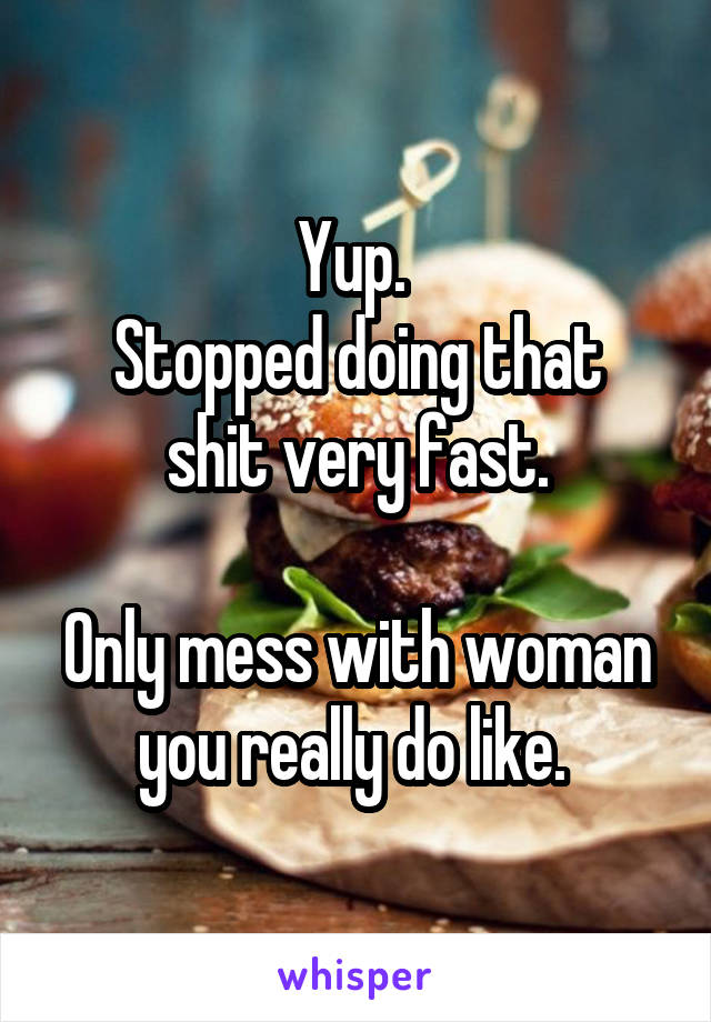 Yup. 
Stopped doing that shit very fast.

Only mess with woman you really do like. 