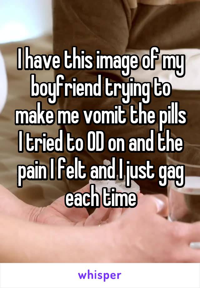 I have this image of my boyfriend trying to make me vomit the pills I tried to OD on and the pain I felt and I just gag each time
