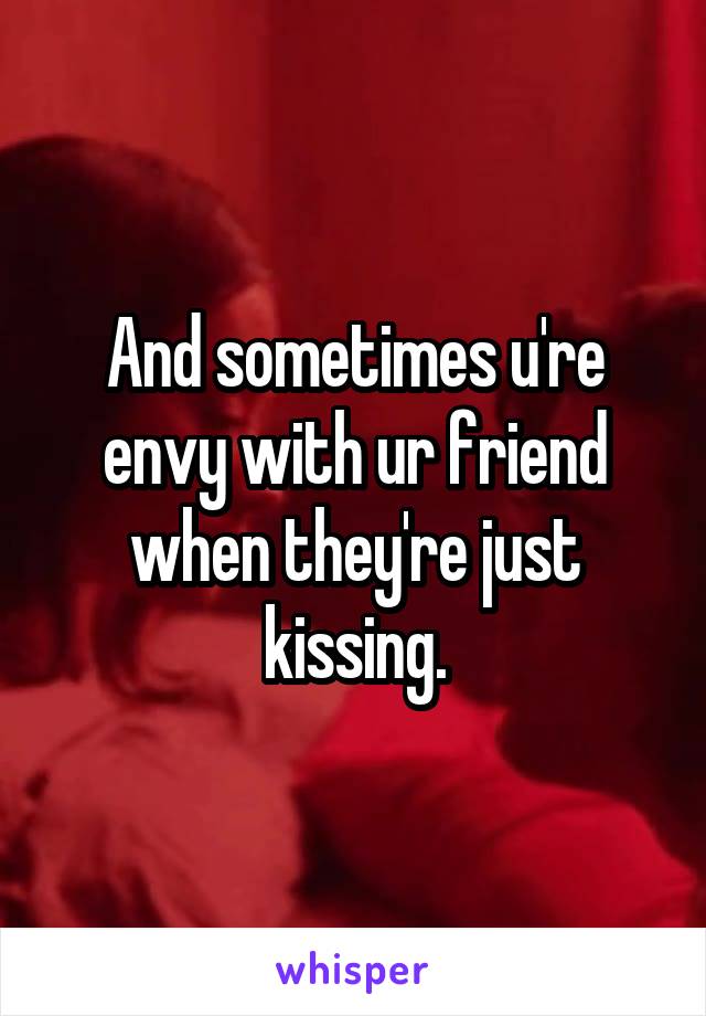 And sometimes u're envy with ur friend when they're just kissing.