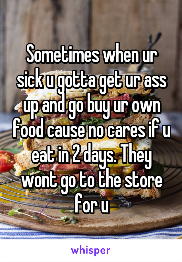 Sometimes when ur sick u gotta get ur ass up and go buy ur own food cause no cares if u eat in 2 days. They wont go to the store for u