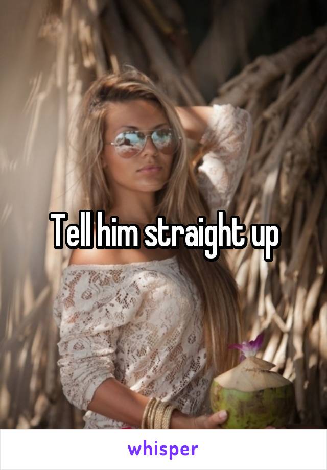 Tell him straight up