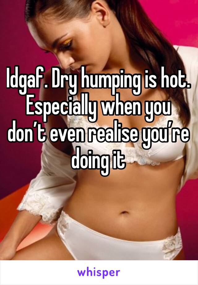 Idgaf. Dry humping is hot. Especially when you don’t even realise you’re doing it
