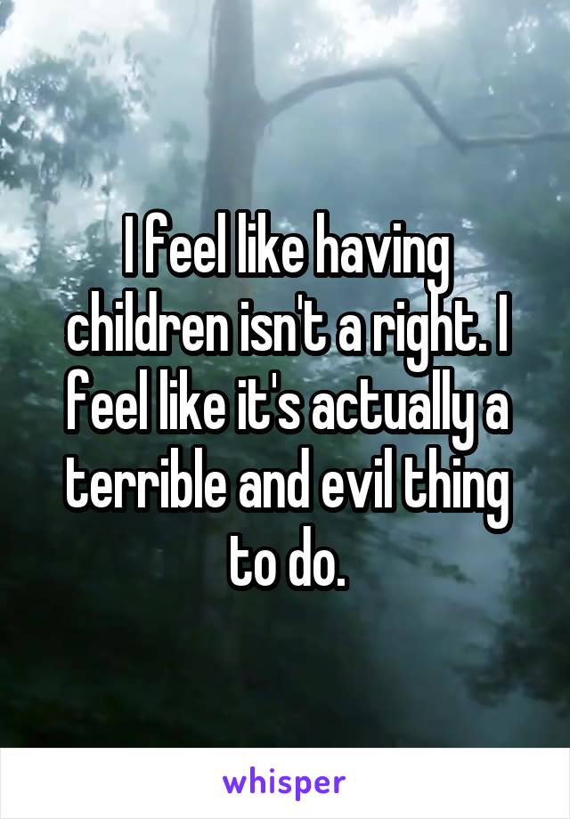 I feel like having children isn't a right. I feel like it's actually a terrible and evil thing to do.