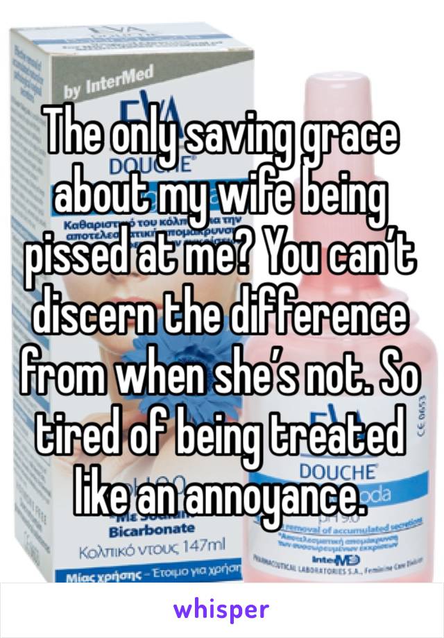 The only saving grace about my wife being pissed at me? You can’t discern the difference from when she’s not. So tired of being treated like an annoyance.