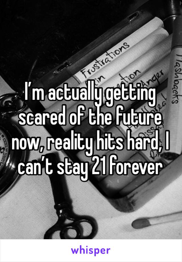 I’m actually getting scared of the future now, reality hits hard, I can’t stay 21 forever 