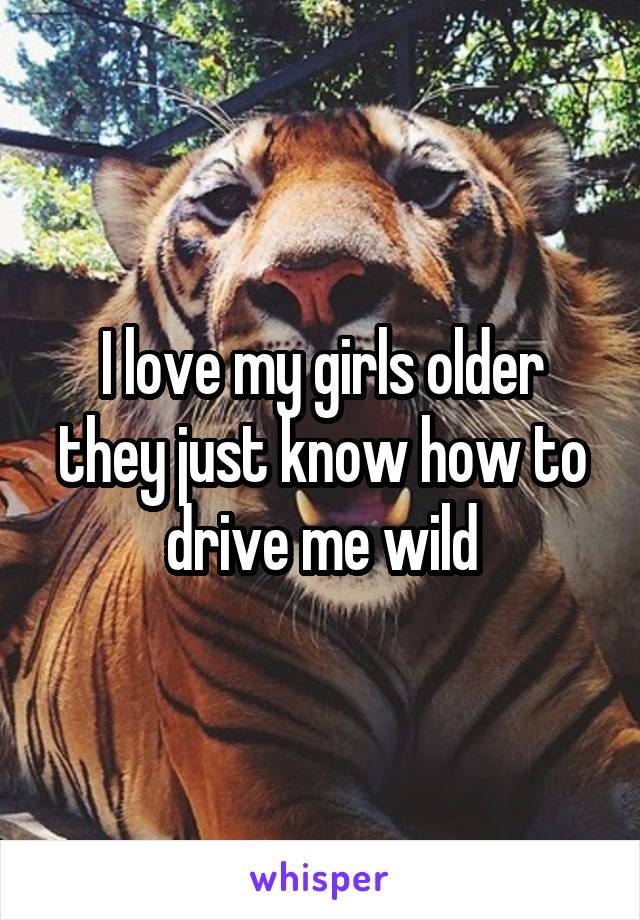 I love my girls older they just know how to drive me wild