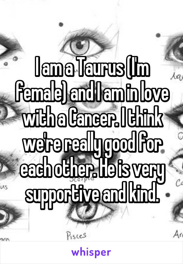 I am a Taurus (I'm female) and I am in love with a Cancer. I think we're really good for each other. He is very supportive and kind.
