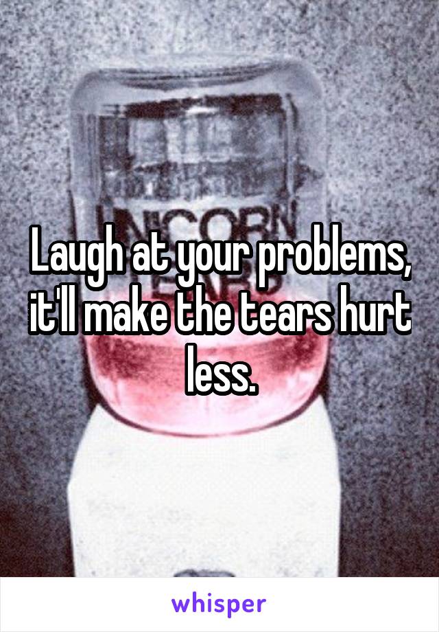 Laugh at your problems, it'll make the tears hurt less.