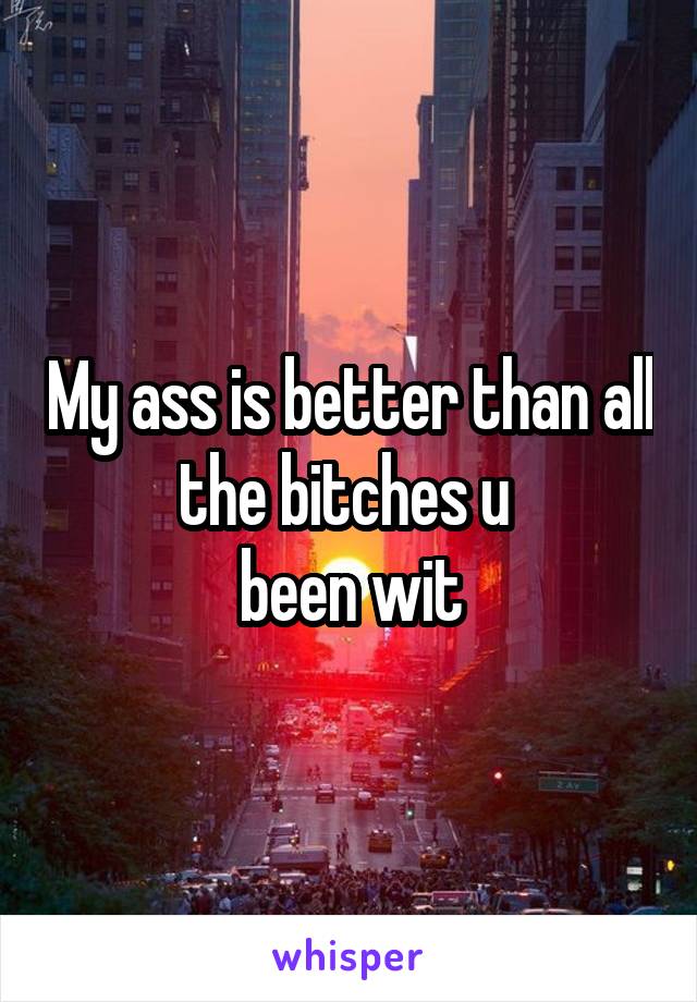 My ass is better than all the bitches u 
been wit