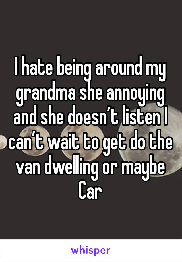 I hate being around my grandma she annoying and she doesn’t listen I can’t wait to get do the van dwelling or maybe Car 