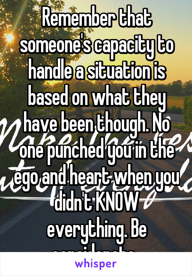 Remember that someone's capacity to handle a situation is based on what they have been though. No one punched you in the ego and heart when you didn't KNOW everything. Be considerate. 