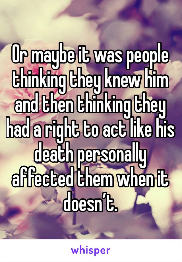 Or maybe it was people thinking they knew him and then thinking they had a right to act like his death personally affected them when it doesn’t. 