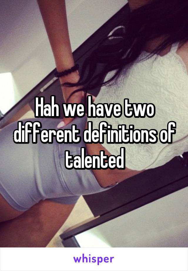 Hah we have two different definitions of talented