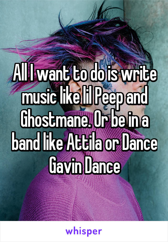 All I want to do is write music like lil Peep and Ghostmane. Or be in a band like Attila or Dance Gavin Dance