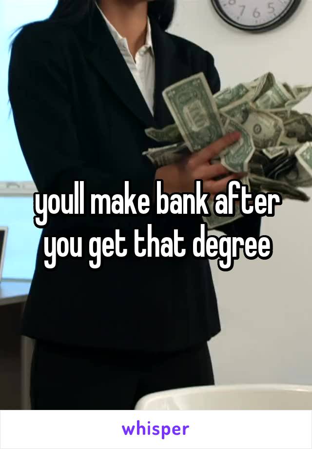 youll make bank after you get that degree