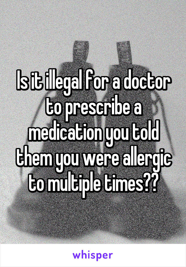 Is it illegal for a doctor to prescribe a medication you told them you were allergic to multiple times??
