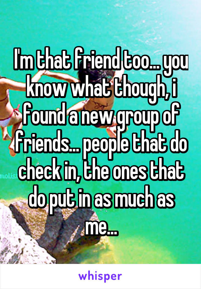 I'm that friend too... you know what though, i found a new group of friends... people that do check in, the ones that do put in as much as me...