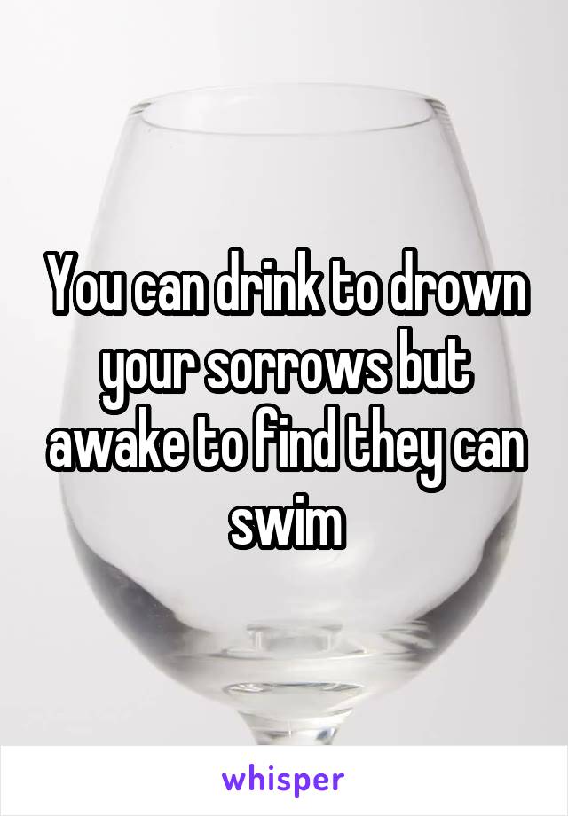 You can drink to drown your sorrows but awake to find they can swim